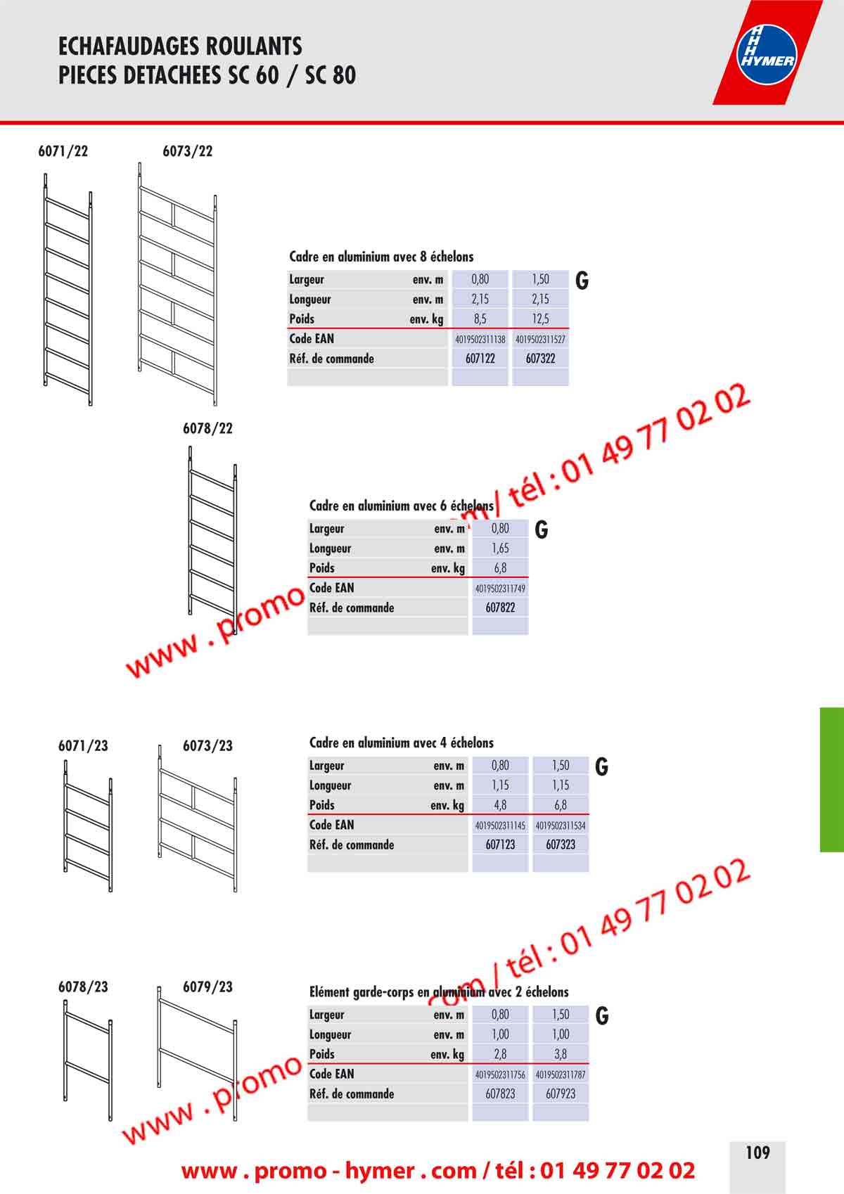 - page 109 -ECHAFAUDAGES ROULANTS 
PIECES DETACHEES SC 60 / SC 80 


Plinthe lat&eacute;rale frontale G 


Dimension ext&eacute;rieure env. m 2,70 x 0,15 2,20 x 0,15 1,65 x 0,15 1,25 x 0,15 0,60 x 0,15 
Poids env. kg 4,5 3,5 2,7 1,8 0,9 
Code EAN 4019502330542 4019502330559 4019502330566 4019502330573 4019502330580 
R&eacute;f. de commande 0079630 0079631 0079632 0079633 0079634 


6273/40 
0077268 

Escalier G Fixe plinthe G Plate-forme d&lsquo;acc&egrave;s G 
Dimension env. m 2,50 x 0,53 Poids env. kg 0,2 Dimension ext&eacute;rieure env. m 2,95 x 0,55 
Poids env. kg 13,8 Code EAN 4019502330597 Poids env. kg 21,0 
Code EAN 4019502313453 R&eacute;f. de commande 0077268 Code EAN 4019502311329 
R&eacute;f. de commande 627340 

Plate-forme  Trappe d&lsquo;acc&egrave;s 
Dimension ext&eacute;rieure env. m 
Poids env. kg